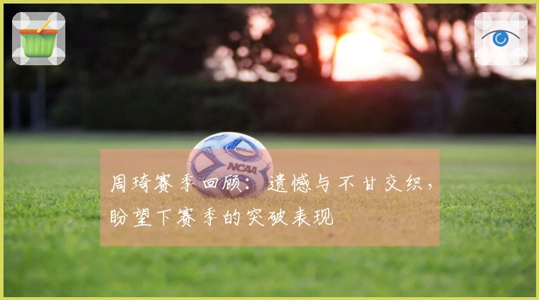 周琦赛季回顾:遗憾与不甘交织,盼望下赛季的突破表现