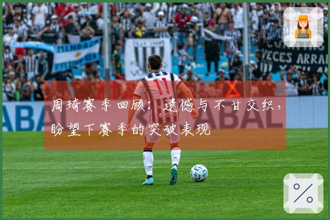 周琦赛季回顾：遗憾与不甘交织，盼望下赛季的突破表现